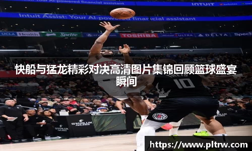 快船与猛龙精彩对决高清图片集锦回顾篮球盛宴瞬间